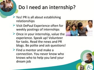 Do I need an internship?
 Yes! PR is all about establishing
  relationships
 Visit DePaul Experience often for
  weekly postings of internships
 Once in your internship, value the
  experience. Speak up! Volunteer
  for tasks. Read the news and PR
  blogs. Be polite and ask questions!
 Find a mentor and make a
  connection. You never know who
  knows who to help you land your
  dream job
                                        20
 