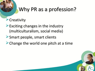 Why PR as a profession?
 Creativity
 Exciting changes in the industry
  (multiculturalism, social media)
 Smart people, smart clients
 Change the world one pitch at a time




                                         21
 
