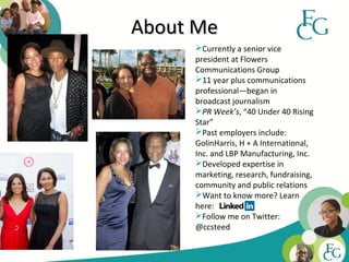 About Me
     Currently a senior vice
     president at Flowers
     Communications Group
     11 year plus communications
     professional—began in
     broadcast journalism
     PR Week’s, “40 Under 40 Rising
     Star”
     Past employers include:
     GolinHarris, H + A International,
     Inc. and LBP Manufacturing, Inc.
     Developed expertise in
     marketing, research, fundraising,
     community and public relations
     Want to know more? Learn
     here:
     Follow me on Twitter:
     @ccsteed

                                         3
 