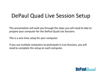 DePaul Quad Live Session Setup  This presentation will walk you through the steps you will need to take to prepare your computer for the DePaul Quad Live Sessions. This is a one-time setup for your computer. If you use multiple computers to participate in Live Sessions, you will need to complete this setup on each computer. 
