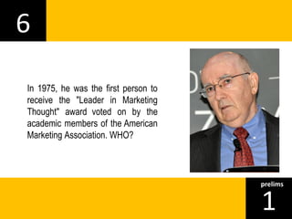 6 
1prelims 
In 1975, he was the first person to 
receive the "Leader in Marketing 
Thought" award voted on by the 
academic members of the American 
Marketing Association. WHO? 
 