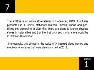 7 
The X Store is an online store started in December, 2013. It includes 
products like T- shirts; stationary material, masks, kurtas and pen-drives 
etc. According to Live Mint, there are plans to launch physical 
stores in major cities and that the first brick and mortar store would be 
in Delhi or Ahmedabad. 
Interestingly, this comes in the wake of X-inspired video games and 
mobile phone series that were also launched in 2013. 
1prelims 
 