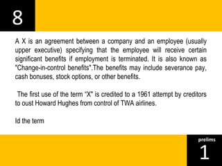 8 
A X is an agreement between a company and an employee (usually 
upper executive) specifying that the employee will receive certain 
significant benefits if employment is terminated. It is also known as 
"Change-in-control benefits".The benefits may include severance pay, 
cash bonuses, stock options, or other benefits. 
The first use of the term “X" is credited to a 1961 attempt by creditors 
to oust Howard Hughes from control of TWA airlines. 
Id the term 
1prelims 
 