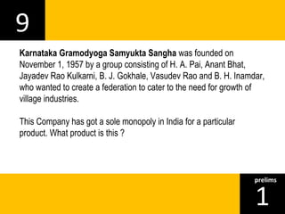 9 
Karnataka Gramodyoga Samyukta Sangha was founded on 
November 1, 1957 by a group consisting of H. A. Pai, Anant Bhat, 
Jayadev Rao Kulkarni, B. J. Gokhale, Vasudev Rao and B. H. Inamdar, 
who wanted to create a federation to cater to the need for growth of 
village industries. 
This Company has got a sole monopoly in India for a particular 
product. What product is this ? 
1prelims 
 