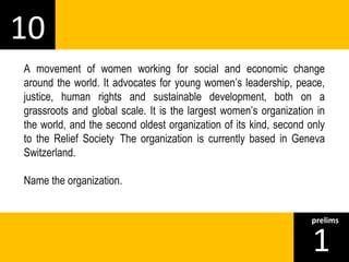 10 
A movement of women working for social and economic change 
around the world. It advocates for young women’s leadership, peace, 
justice, human rights and sustainable development, both on a 
grassroots and global scale. It is the largest women’s organization in 
the world, and the second oldest organization of its kind, second only 
to the Relief Society. The organization is currently based in Geneva 
Switzerland. 
Name the organization. 
1prelims 
 