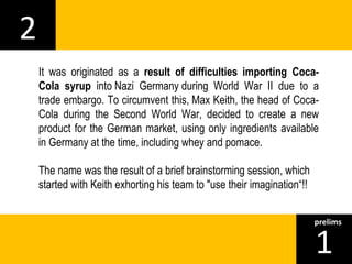 2 
It was originated as a result of difficulties importing Coca- 
Cola syrup into Nazi Germany during World War II due to a 
trade embargo. To circumvent this, Max Keith, the head of Coca- 
Cola during the Second World War, decided to create a new 
product for the German market, using only ingredients available 
in Germany at the time, including whey and pomace. 
The name was the result of a brief brainstorming session, which 
started with Keith exhorting his team to "use their imagination“!! 
1prelims 
 