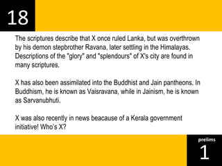 18 
The scriptures describe that X once ruled Lanka, but was overthrown 
by his demon stepbrother Ravana, later settling in the Himalayas. 
Descriptions of the "glory" and "splendours" of X's city are found in 
many scriptures. 
X has also been assimilated into the Buddhist and Jain pantheons. In 
Buddhism, he is known as Vaisravana, while in Jainism, he is known 
as Sarvanubhuti. 
X was also recently in news beacause of a Kerala government 
initiative! Who’s X? 
1prelims 
 