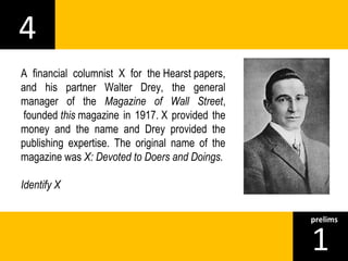 4 
1prelims 
A financial columnist X for the Hearst papers, 
and his partner Walter Drey, the general 
manager of the Magazine of Wall Street, 
founded this magazine in 1917. X provided the 
money and the name and Drey provided the 
publishing expertise. The original name of the 
magazine was X: Devoted to Doers and Doings. 
Identify X 
 
