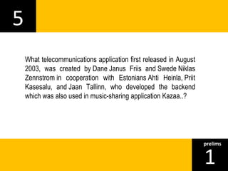 5 
1prelims 
What telecommunications application first released in August 
2003, was created by Dane Janus Friis and Swede Niklas 
Zennstrom in cooperation with Estonians Ahti Heinla, Priit 
Kasesalu, and Jaan Tallinn, who developed the backend 
which was also used in music-sharing application Kazaa..? 
 