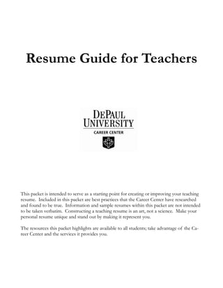 Resume Guide for Teachers
This packet is intended to serve as a starting point for creating or improving your teaching
resume. Included in this packet are best practices that the Career Center have researched
and found to be true. Information and sample resumes within this packet are not intended
to be taken verbatim. Constructing a teaching resume is an art, not a science. Make your
personal resume unique and stand out by making it represent you.
The resources this packet highlights are available to all students; take advantage of the Ca-
reer Center and the services it provides you.
 