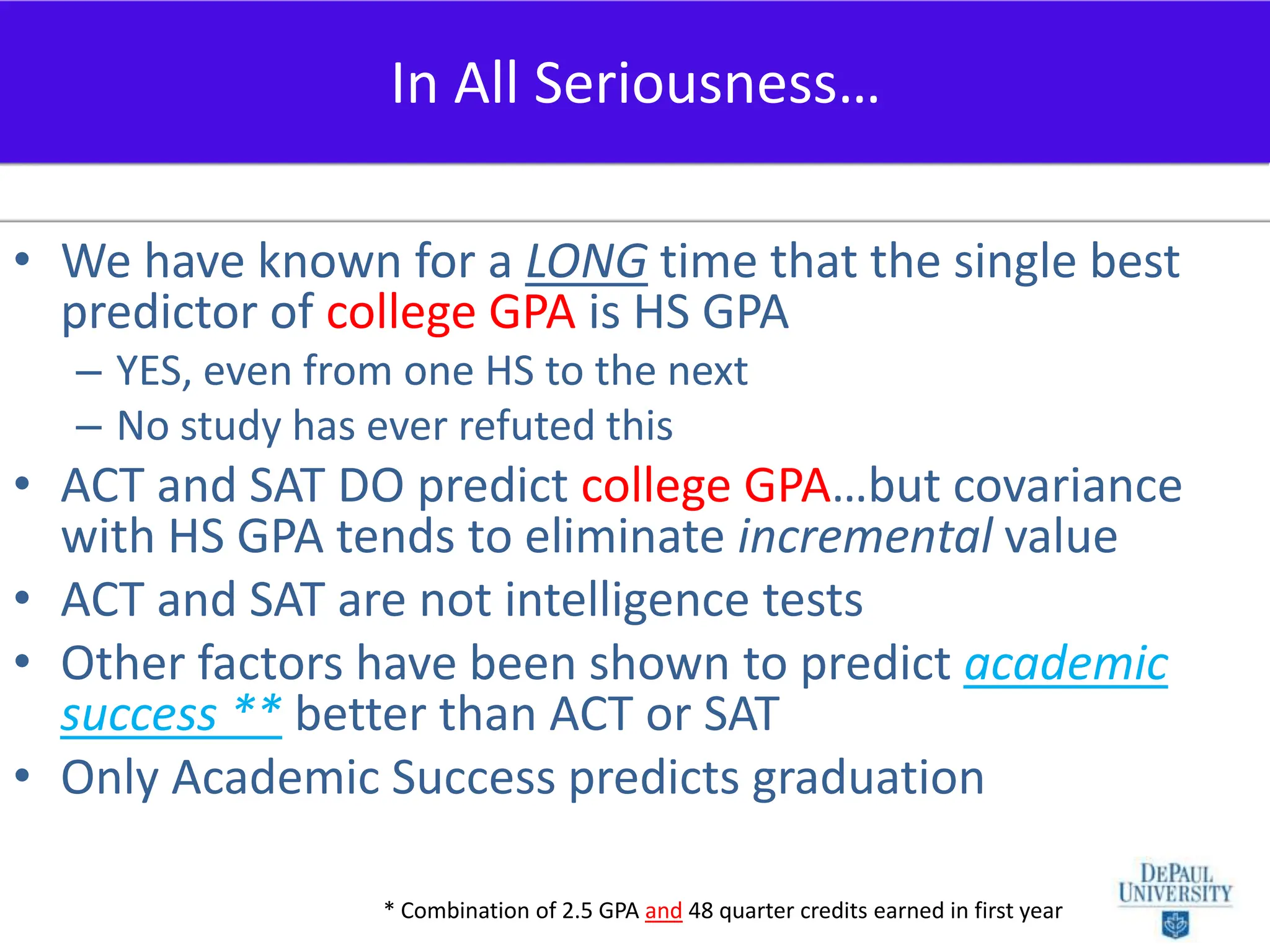 We have known for a LONG time that the single best predictor of college GPA is HS GPAYES, even from one HS to the nextNo study has ever refuted thisACT and SAT DO predict college GPA…but covariance with HS GPA tends to eliminate incremental valueACT and SAT are not intelligence testsOther factors have been shown to predict academic success ** better than ACT or SATOnly Academic Success predicts graduationIn All Seriousness…* Combination of 2.5 GPA and48 quarter credits earned in first year