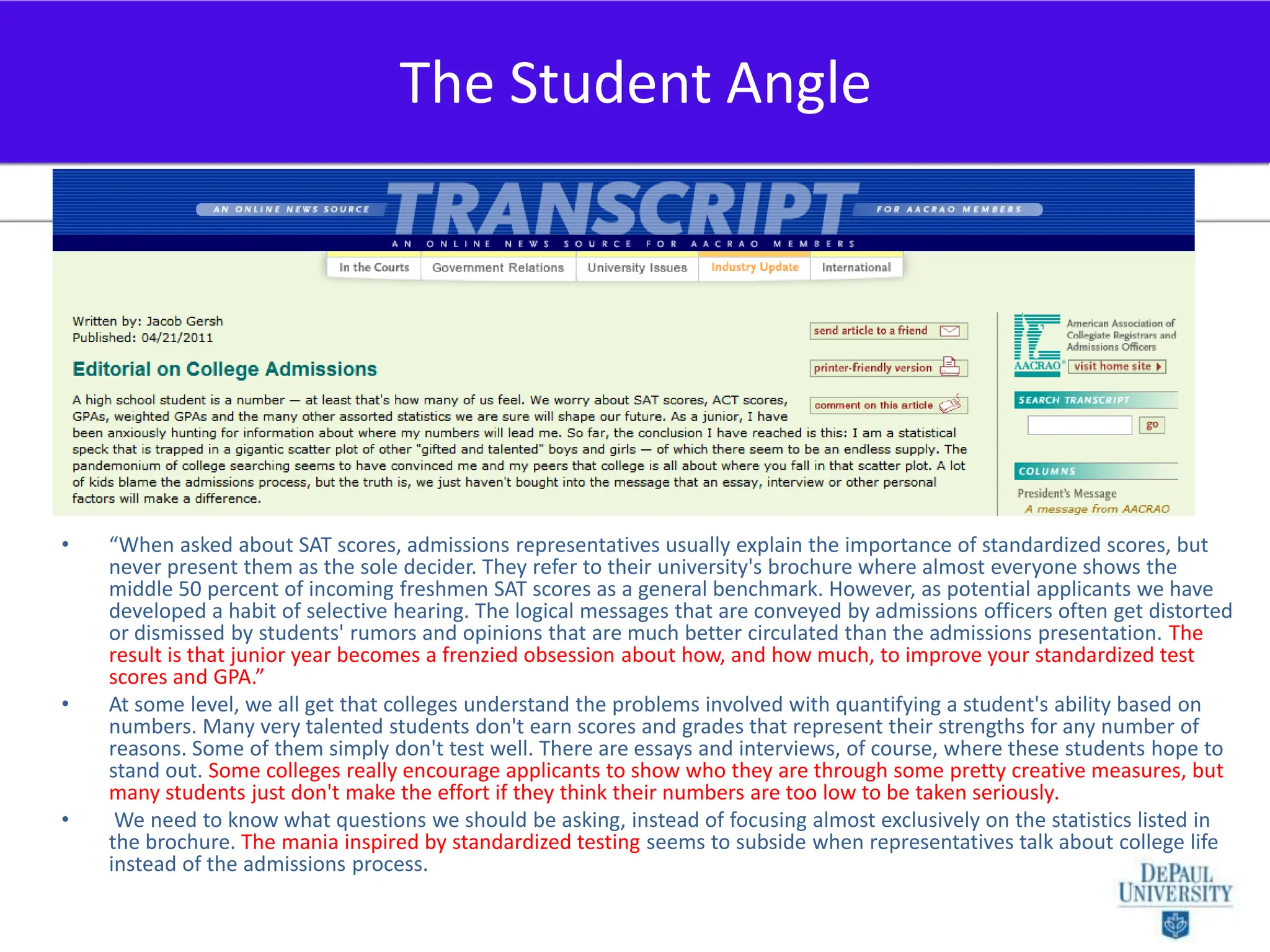 “When asked about SAT scores, admissions representatives usually explain the importance of standardized scores, but never present them as the sole decider. They refer to their university's brochure where almost everyone shows the middle 50 percent of incoming freshmen SAT scores as a general benchmark. However, as potential applicants we have developed a habit of selective hearing. The logical messages that are conveyed by admissions officers often get distorted or dismissed by students' rumors and opinions that are much better circulated than the admissions presentation. The result is that junior year becomes a frenzied obsession about how, and how much, to improve your standardized test scores and GPA.”At some level, we all get that colleges understand the problems involved with quantifying a student's ability based on numbers. Many very talented students don't earn scores and grades that represent their strengths for any number of reasons. Some of them simply don't test well. There are essays and interviews, of course, where these students hope to stand out. Some colleges really encourage applicants to show who they are through some pretty creative measures, but many students just don't make the effort if they think their numbers are too low to be taken seriously. We need to know what questions we should be asking, instead of focusing almost exclusively on the statistics listed in the brochure. The mania inspired by standardized testing seems to subside when representatives talk about college life instead of the admissions process.The Student Angle