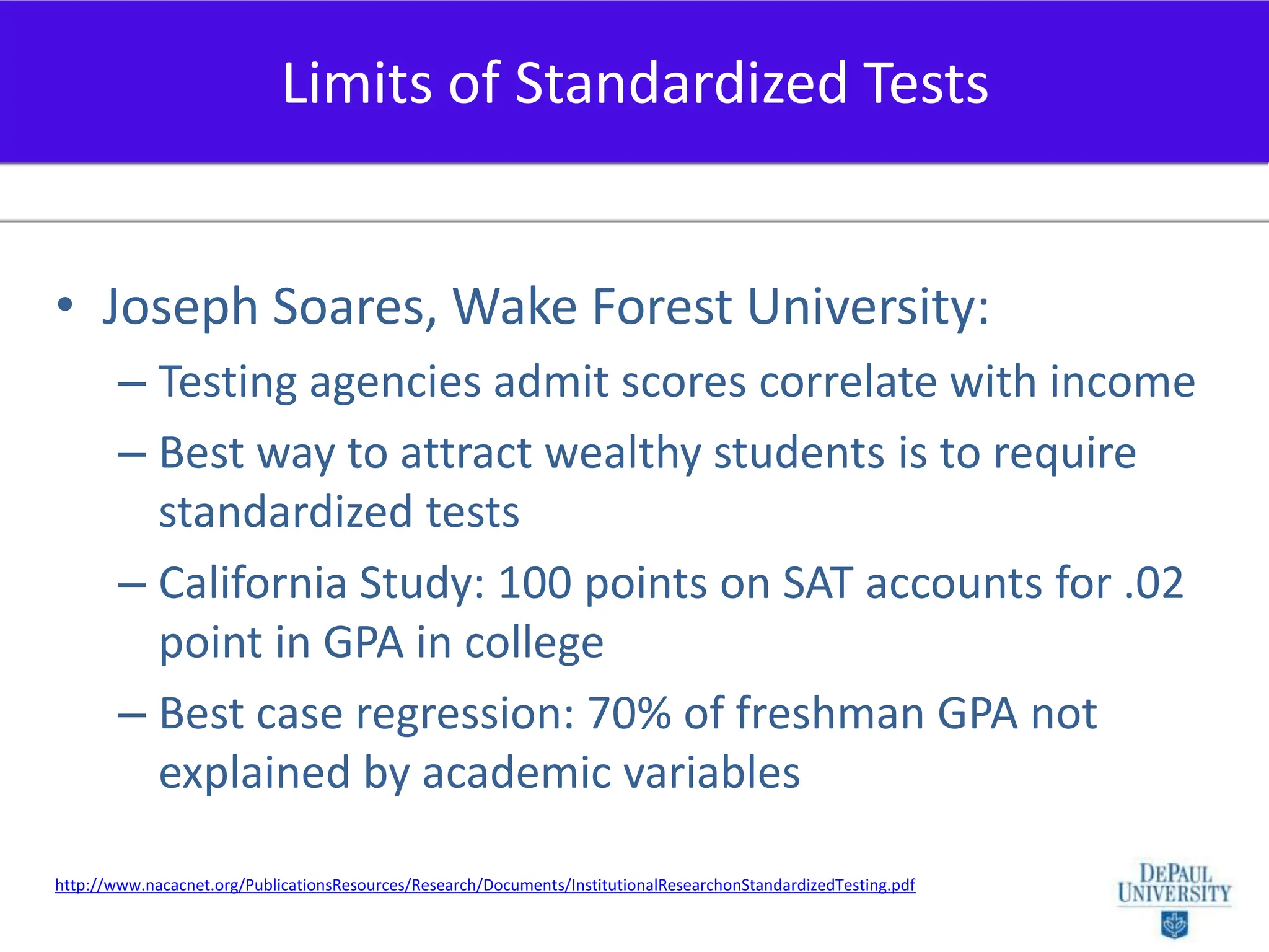 Joseph Soares, Wake Forest University:Testing agencies admit scores correlate with incomeBest way to attract wealthy students is to require standardized testsCalifornia Study: 100 points on SAT accounts for .02 point in GPA in collegeBest case regression: 70% of freshman GPA not explained by academic variablesLimits of Standardized Testshttp://www.nacacnet.org/PublicationsResources/Research/Documents/InstitutionalResearchonStandardizedTesting.pdf