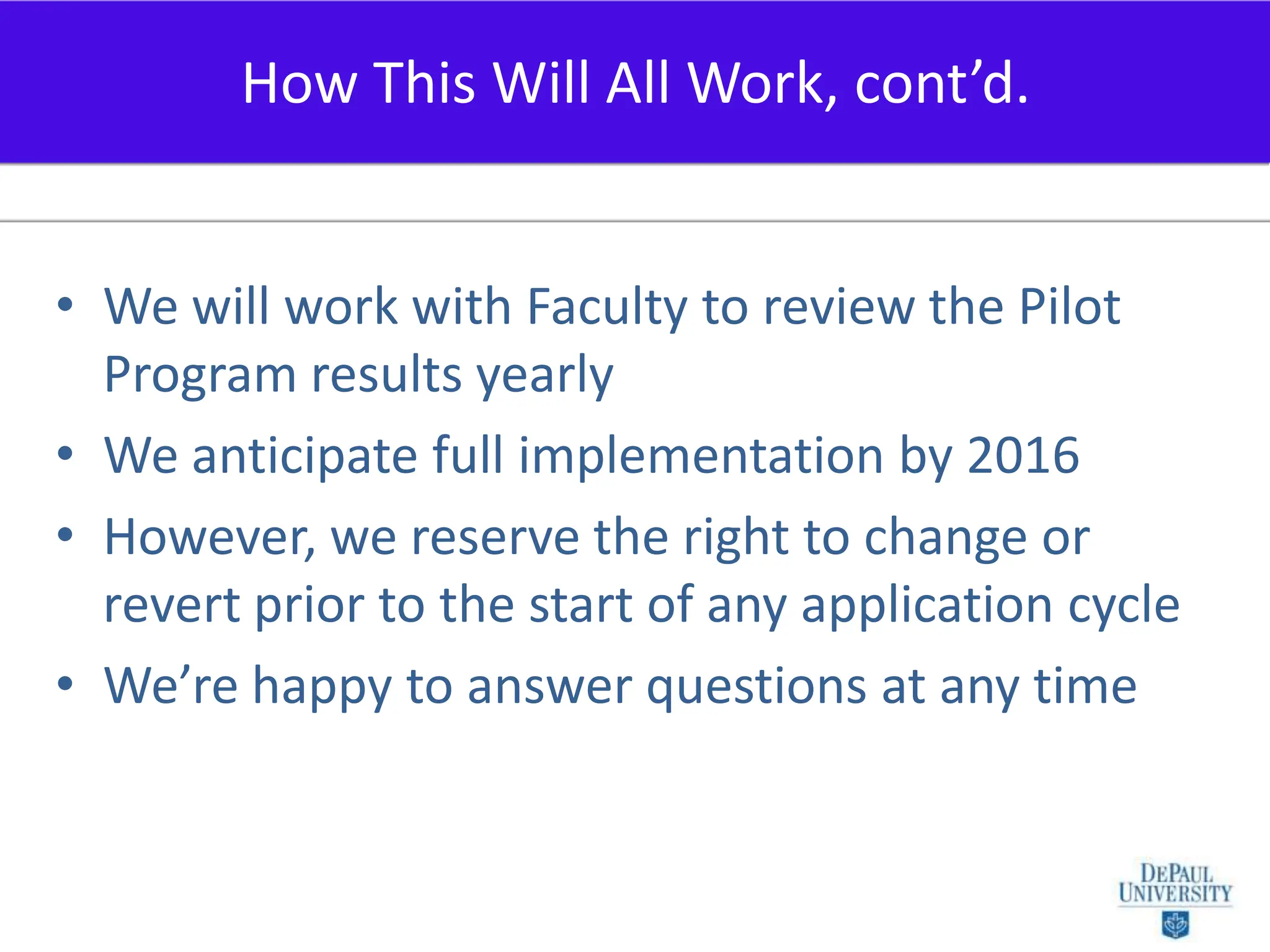 We will work with Faculty to review the Pilot Program results yearlyWe anticipate full implementation by 2016However, we reserve the right to change or revert prior to the start of any application cycleWe’re happy to answer questions at any timeHow This Will All Work, cont’d.