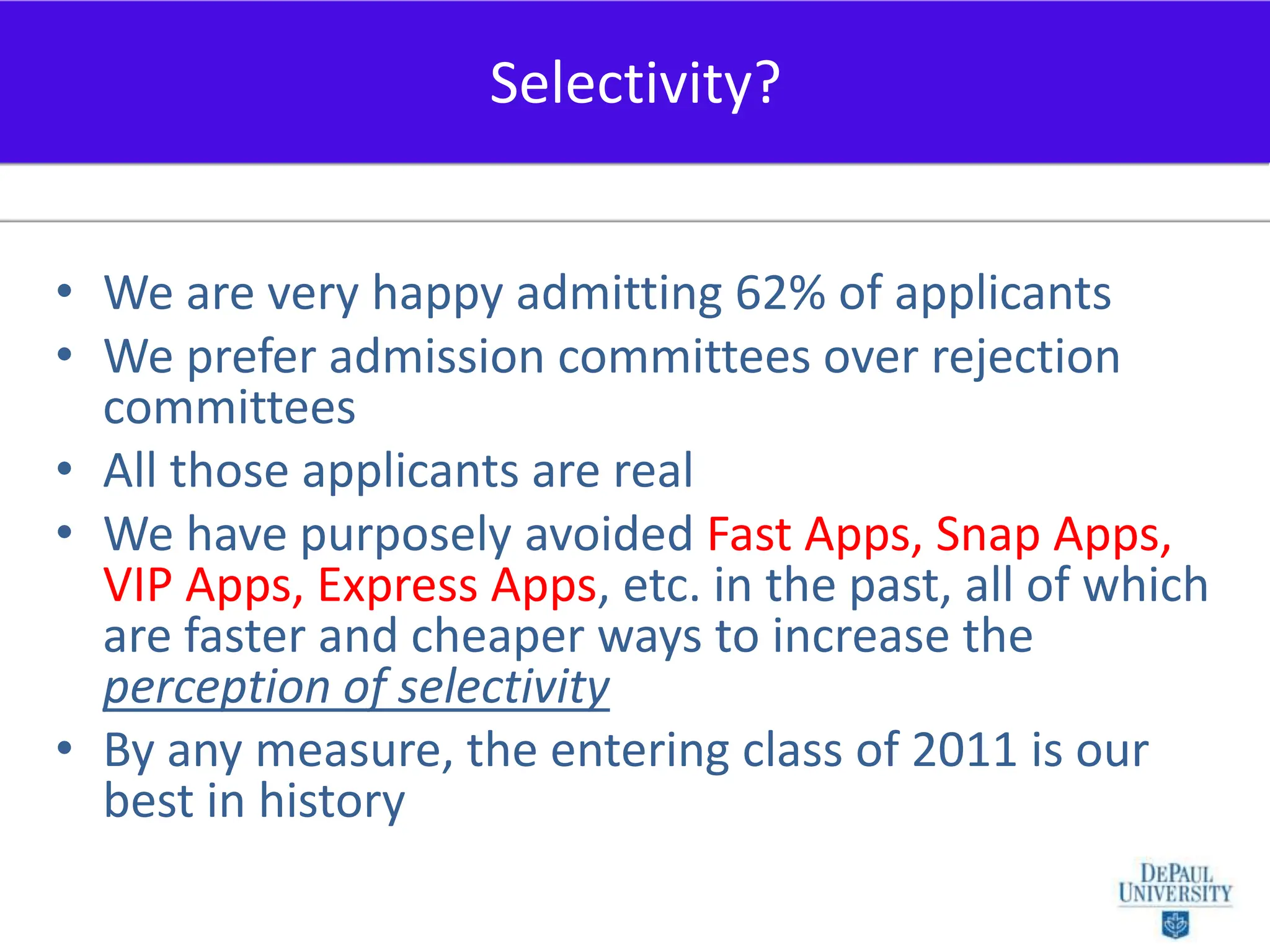 We are very happy admitting 62% of applicantsWe prefer admission committees over rejection committeesAll those applicants are realWe have purposely avoided Fast Apps, Snap Apps, VIP Apps, Express Apps, etc. in the past, all of which are faster and cheaper ways to increase the perception of selectivityBy any measure, the entering class of 2011 is our best in historySelectivity?