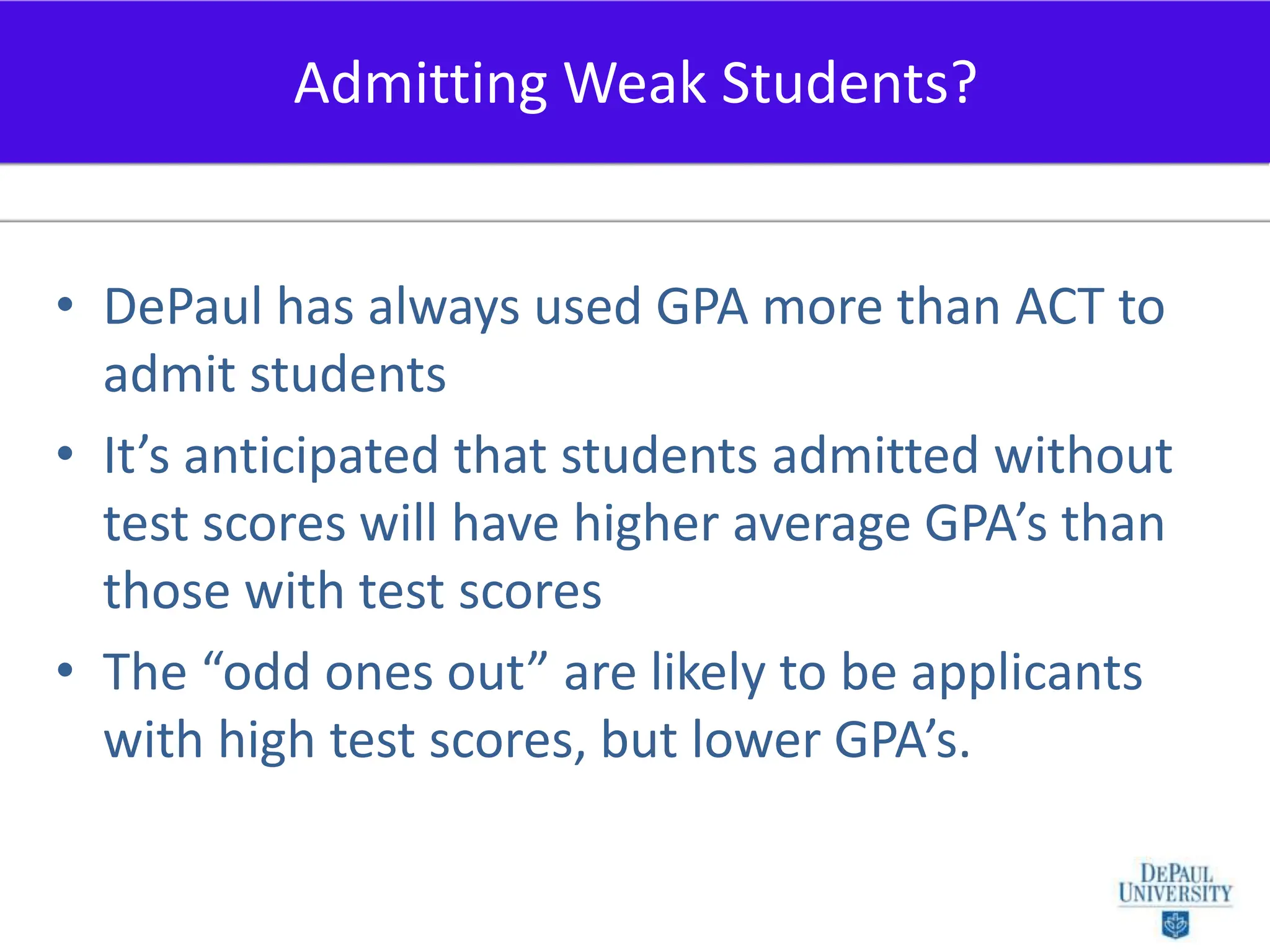DePaul has always used GPA more than ACT to admit studentsIt’s anticipated that students admitted without test scores will have higher average GPA’s than those with test scoresThe “odd ones out” are likely to be applicants with high test scores, but lower GPA’s.Admitting Weak Students?