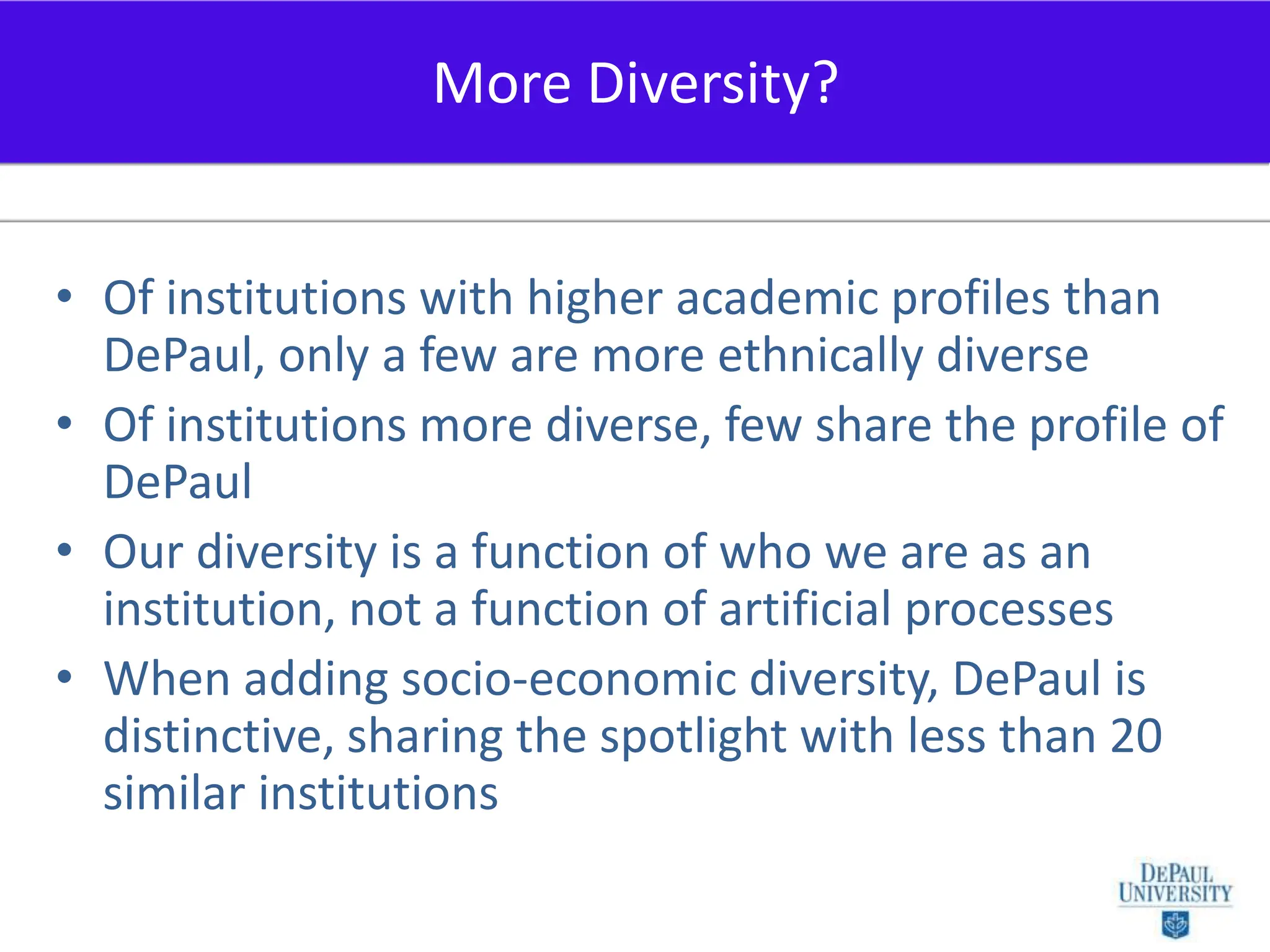 Of institutions with higher academic profiles than DePaul, only a few are more ethnically diverse Of institutions more diverse, few share the profile of DePaulOur diversity is a function of who we are as an institution, not a function of artificial processesWhen adding socio-economic diversity, DePaul is distinctive, sharing the spotlight with less than 20 similar institutionsMore Diversity?