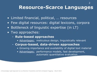 Resource-Scarce LanguagesLimited financial, political, … resourcesFew digital resources: digital lexicons, corporaBottleneck of linguistic expertise (in LT)Two approaches:Rule-based approachesAdvantages: 	meticulous design, linguistically relevantCorpus-based, data-driven approachesGrowing importance and availability of digital text materialAdvantages: 	performance models, fast development, 			automatic quantitative evaluation