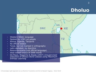 DholuoUGKEDRCRWBUWestern Nilotic languageSpoken by +3M Luo peopleKenya, Uganda, TanzaniaNo official dialectTonal, but not marked in orthographyLatin alphabet, no diacriticsResource-scarce (not official language)Web-mined corpus of 200k wordsDe Pauw, Wagacha & Abade (2007) Unsupervised Induction of Dholuo Word Classes using Maximum Entropy LearningTZ