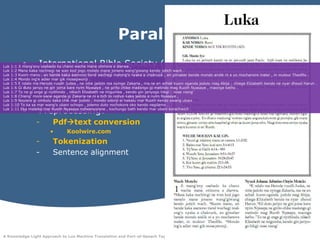 Parallel Data for LuoInternational Bible Society (2005) Luo New Testament. Available at http://www.biblica.com/bibles/luoUse English and Swahili New Testament data of SAWA corpus to construct small trilingual parallel corpusPreprocessing:Pdftext conversionKoolwire.comTokenizationSentence alignmentLuk 1:1 Jimang'enyosebedo ka chanoweche mane otimore e dierwa ,Luk 1:2 Mana kaka nochiwgi ne wan kodjogomotelo mane jonenowang'giwang kendo jotichwach .Luk 1:3 Kuommano , an bende kaka asenonotiendwechegimalong'onyaka a chakruok , en gimaberbendemondoandikni e yomochanoremaler , in mulourTheofilo .Luk 1:4 Mondoing'eadier mar gikmosepwonji .Luk 1:5 E ndalo ma Heroderuodh Judea , ne nitiejadolo ma nyingeZakaria , ma ne en achielkuomogandajodolomagAbija ; chiege Elizabeth bende ne nyardhoodHarun .Luk 1:6 Gidutojariyo ne gin jomakarenyimNyasaye , ne giritochikemadongogimatindomagRuothNyasaye , maongeketho .Luk 1:7 To ne giongeginyithindo , nikech Elizabeth ne migumba , kendo gin jariyogohikgi : nose niang'Luk 1:8 Chieng' morokaneogandagiZakaria ne ni e tich to notiyo kaka jadolo e nyimNyasaye ,Luk 1:9 Noyieregiombulu kaka chik mar jodolo , mondoodonjieihekalu mar Ruoth kendo owangubani .Luk 1:10 To ka sa mar wang'oubaniochopo , jolemodutonochokoreoko kendo negilamo .Luk 1:11 Ekamalaika mar RuothNyasayenofwenyorene , kochungo bath kendo mar ubanikorachwich .
