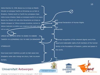 Universal Declaration of Human Rights  Preamble  Whereas recognition of the inherent dignity and of the equal and inalienable rights of all members of the human family is the foundation of freedom, justice and peace in the world,  Whereas disregard and contempt for human rights have resulted in barbarous acts which have outraged the conscience of mankind, and the advent of a world in which human beings shall enjoy freedom of speech and belief and freedom from fear and want has been proclaimed as the highest aspiration of the common people, Katika Disemba 10, 1948, Baraza kuu la Umoja wa Mataifa lilikubali na kutangaza Taarifa ya Ulimwengu juu ya Haki za Binadamu. Maelezo kamili ya Taarifa hiyo yamepigwa chapa katika kurasa zifuatazo. Baada ya kutangaza taarifa hii ya maana Baraza Kuu lilizisihi nchi zote zilizo Wanachama wa Umoja wa Mataifa zitangaze na "zifanye ienezwe ionyeshwe, isomwe na ielezwe mashuleni na katika vyuo vinginevyo bila kujali siasa ya nchi yo yote."  UMOJA WA MATAIFA OFISI YA IDARA YA HABARI TAARIFA YA ULIMWENGU JUU YA HAKI ZA BINADAMU  UTANGULIZI  Kwa kuwa kukiri heshima ya asili na haki sawa kwa binadamu wote ndio msingi wa uhuru, haki na amani duniani,  Kwa kuwa kutojali na kudharau haki za binadamu kumeletea vitendo vya kishenzi ambavyo vimeharibu dhamiri ya binadamu na kwa sababu taarifa ya ulimwengu ambayo itawafanya binadamu wafurahie uhuru wao wa kusema, kusadiki na wa kutoogopa cho chote imekwisha kutangazwa kwamba ndio hamu kuu ya watu wote,  