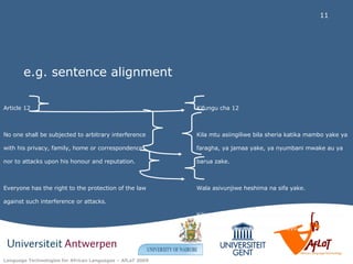 e.g. sentence alignment Article 12  No one shall be subjected to arbitrary interference with his privacy, family, home or correspondence, nor to attacks upon his honour and reputation.  Everyone has the right to the protection of the law against such interference or attacks.  Kifungu cha 12 Kila mtu asiingiliwe bila sheria katika mambo yake ya faragha, ya jamaa yake, ya nyumbani mwake au ya barua zake. Wala asivunjiwe heshima na sifa yake. Kila mmoja ana haki ya kulindwa na sheria kutokana na pingamizi au mambo kama hayo. 