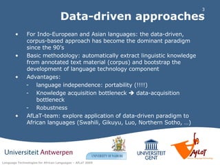 Data-driven approaches For Indo-European and Asian languages: the data-driven, corpus-based approach has become the dominant paradigm since the 90’s  Basic methodology: automatically extract linguistic knowledge from annotated text material (corpus) and bootstrap the development of language technology component Advantages: language independence: portability (!!!!) Knowledge acquisition bottleneck    data-acquisition bottleneck Robustness AfLaT-team: explore application of data-driven paradigm to African languages (Swahili, Gikuyu, Luo, Northern Sotho, …) 