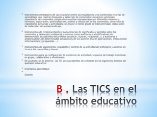 B .
* Instrumentos mediadores de las relaciones entre los estudiantes y los contenidos y tareas de
aprendizaje que realicen búsqueda y selección de contenidos relevantes; gestionen
repositorios de contenidos complejos o sencillos representados en diferentes sistemas y
formatos; exploración, profundización, análisis y valoración de los contenidos; desarrollo de
repositorios de tareas y actividades con mayor o menor grado de interactividad; elaboración
de materiales de autoaprendizaje.
* Instrumentos de (re)presentación y comunicación de significados y sentidos sobre los
contenidos y tareas por profesores y alumnos como auxiliares o amplificadores de
determinadas actuaciones del profesor (explicar, ilustrar, relacionar…); y auxiliares o
amplificadores de determinadas actuaciones de los alumnos (hacer aportaciones, intercambiar
informaciones y propuestas...).
* Instrumentos de seguimiento, regulación y control de la actividad de profesores y alumnos en
torno a los contenidos y tareas.
* Instrumentos para la configuración de contextos de actividad y espacios de trabajo individual,
en grupo, colaborativo o simultáneos.
* De acuerdo con lo anterior, las TIC son susceptibles de utilizarse en los siguientes ámbitos del
quehacer educativo:
* Enseñanza-aprendizaje
*
Gestión
 