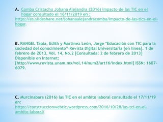 A. Comba Cristacho Johana Alejandra (2016) impacto de las TIC en el
hogar consultado el 16/11/2019 en :
https://es.slideshare.net/johanaalejandracomba/impacto-de-las-tics-en-el-
hogar.
B. RANGEL Tapia, Edith y Martínez León, Jorge "Educación con TIC para la
sociedad del conocimiento” Revista Digital Universitaria [en línea]. 1 de
febrero de 2013, Vol. 14, No.2 [Consultada: 2 de febrero de 2013]
Disponible en Internet:
[http://www.revista.unam.mx/vol.14/num2/art16/index.html] ISSN: 1607-
6079.
C. Murcinabara (2016) las TIC en el ambito laboral consultado el 17/11/19
en:
https://construccionwebtic.wordpress.com/2016/10/28/las-tci-en-el-
ambito-laboral/
 