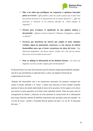 14
 Pide a los niños que justifiquen sus respuestas u opiniones buscando
pistas en el texto: “¿Qué palabra o frase los ayuda a pensar que el autor tiene
una postura personal en la interpretación de los hechos históricos?”, ¿Qué dos
posiciones se muestran en los primeros párrafos de ´¿Nació popular la
Argentina?´”
 Orienta para averiguar el significado de una palabra dudosa o
desconocida: “¿Quiénes serán los emisarios´? Releamos el fragmento, a quiénes
se referirá?”
 Favorece que descubran las marcas que emplea el autor (tiempos
verbales, signos de puntuación, conectores...) o las marcas de edición
(bastardillas) para que el lector reconstruya las ideas del texto: “Hay
diferencias tipográficas. ¿Se dieron cuenta? ¿Cuáles son? ¿Por qué los autores
hacen esto con la escritura de este texto?”
 Pone en diálogo la información de las distintas fuentes: “Les releo este
fragmento. Les hizo acordar a alguna parte del documental?”
El docente busca con estas intervenciones que los alumnos tengan oportunidad de entender
más de lo que inicialmente se sabía del tema, es decir, de ampliar el horizonte de
comprensión de los textos.
Después del intercambio oral y las anotaciones necesarias, les propone consignar por
escrito la fuente utilizada y el “tema” o tópico que atraviesa el texto siempre teniendo
presente el marco de estudio dado desde el inicio de la secuencia. Se les sugiere a los chicos
que inicien su tarea apoyados en el título como indicador textual. Tanto las notas como la
consignación de fuentes y alusiones al texto permiten la conservación de la información
para luego utilizarla, además de habilitar expresiones más ajustadas como por ejemplo “en
el texto de Lucas Luchilo y Fernando Rocchi aparece tal dato”, en vez de “la fotocopia
dice que…”
 