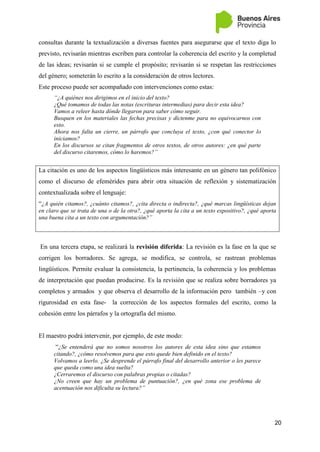 20
consultas durante la textualización a diversas fuentes para asegurarse que el texto diga lo
previsto, revisarán mientras escriben para controlar la coherencia del escrito y la completud
de las ideas; revisarán si se cumple el propósito; revisarán si se respetan las restricciones
del género; someterán lo escrito a la consideración de otros lectores.
Este proceso puede ser acompañado con intervenciones como estas:
“¿A quiénes nos dirigimos en el inicio del texto?
¿Qué tomamos de todas las notas (escrituras intermedias) para decir esta idea?
Vamos a releer hasta dónde llegaron para saber cómo seguir.
Busquen en los materiales las fechas precisas y díctenme para no equivocarnos con
esto.
Ahora nos falta un cierre, un párrafo que concluya el texto, ¿con qué conector lo
iniciamos?
En los discursos se citan fragmentos de otros textos, de otros autores: ¿en qué parte
del discurso citaremos, cómo lo haremos?”
La citación es uno de los aspectos lingüísticos más interesante en un género tan polifónico
como el discurso de efemérides para abrir otra situación de reflexión y sistematización
contextualizada sobre el lenguaje:
“¿A quién citamos?, ¿cuánto citamos?, ¿cita directa o indirecta?, ¿qué marcas lingüísticas dejan
en claro que se trata de una o de la otra?, ¿qué aporta la cita a un texto expositivo?, ¿qué aporta
una buena cita a un texto con argumentación?”
En una tercera etapa, se realizará la revisión diferida: La revisión es la fase en la que se
corrigen los borradores. Se agrega, se modifica, se controla, se rastrean problemas
lingüísticos. Permite evaluar la consistencia, la pertinencia, la coherencia y los problemas
de interpretación que puedan producirse. Es la revisión que se realiza sobre borradores ya
completos y armados y que observa el desarrollo de la información pero también –y con
rigurosidad en esta fase- la corrección de los aspectos formales del escrito, como la
cohesión entre los párrafos y la ortografía del mismo.
El maestro podrá intervenir, por ejemplo, de este modo:
“¿Se entenderá que no somos nosotros los autores de esta idea sino que estamos
citando?, ¿cómo resolvemos para que esto quede bien definido en el texto?
Volvamos a leerlo. ¿Se desprende el párrafo final del desarrollo anterior o les parece
que queda como una idea suelta?
¿Cerraremos el discurso con palabras propias o citadas?
¿No creen que hay un problema de puntuación?, ¿en qué zona ese problema de
acentuación nos dificulta su lectura?”
 