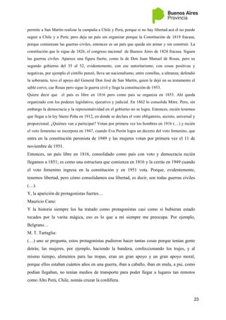 23
permite a San Martín realizar la campaña a Chile y Perú, porque si no hay libertad acá él no puede
seguir a Chile y a Perú; pero deja un país sin organizar porque la Constitución de 1819 fracasa,
porque comienzan las guerras civiles, entonces es un país que queda sin armar y sin construir. La
constitución que le sigue de 1826, el congreso nacional de Buenos Aires de 1824 fracasa. Siguen
las guerras civiles. Aparece una figura fuerte, como la de Don Juan Manuel de Rosas, pero su
segundo gobierno del 35 al 52, evidentemente, con ese autoritarismo, con cosas positivas y
negativas, por ejemplo el cintillo punzó, lleva un nacionalismo, entre comillas, a ultranza; defendió
la soberanía, tuvo el apoyo del General Don José de San Martín, quien le dejó en su testamento el
sable corvo, cae Rosas pero sigue la guerra civil y llega la constitución de 1953.
Quiere decir que el país es libre en 1816 pero como país se organiza en 1853. Ahí queda
organizado con los poderes legislativo, ejecutivo y judicial. En 1862 lo consolida Mitre. Pero, sin
embargo la democracia y la representatividad en el gobierno no se logra. Entonces, recién tenemos
que llegar a la ley Sáenz Peña en 1912, en donde se declara el voto obligatorio, secreto, universal y
proporcional. ¿Quiénes van a participar? Votan por primera vez los hombres en 1916 (…) y recién
el voto femenino se incorpora en 1947, cuando Eva Perón logra un decreto del voto femenino, que
entra en la constitución peronista de 1949 y las mujeres votan por primera vez el 11 de
noviembre de 1951.
Entonces, un país libre en 1816, consolidado como país con voto y democracia recién
llegamos a 1851; es como una estructura que comienza en 1816 y la cerrás en 1949 cuando
el voto femenino ingresa en la constitución y en 1951 vota. Porque, evidentemente,
tenemos libertad, pero cómo consolidamos esa libertad, es decir, son todas guerras civiles
(…).
Y, la aparición de protagonistas fuertes…
Mauricio Cano:
Y la historia siempre los ha tratado como protagonistas casi como si hubieran estado
tocados por la varita mágica, eso es lo que a mí siempre me preocupa. Por ejemplo,
Belgrano…
M. T. Tartaglia:
(…) uno se pregunta, estos protagonistas pudieron hacer tantas cosas porque tenían gente
detrás; las mujeres, por ejemplo, haciendo la bandera, confeccionando los trajes, y al
mismo tiempo, alimentos para las tropas, eran un gran apoyo y un gran apoyo moral,
porque ellos estaban cuántos años en una guerra, iban a caballo, iban en mula, a pie, como
podían llegaban, no tenían medios de transporte para poder llegar a lugares tan remotos
como Alto Perú, Chile, nomás cruzar la cordillera.
 