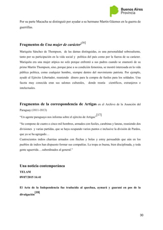 30
Por su parte Macacha se distinguió por ayudar a su hermano Martín Güemes en la guerra de
guerrillas.
Fragmentos de Una mujer de carácter[16]
Mariquita Sánchez de Thompson, de las damas distinguidas, es una personalidad sobresaliente,
tanto por su participación en la vida social y política del país como por la fuerza de su carácter.
Mariquita era una mujer atípica no solo porque enfrentó a sus padres cuando se enamoró de su
primo Martín Thompson, sino, porque pese a su condición femenina, se mostró interesada en la vida
pública política, como cualquier hombre, siempre dentro del movimiento patriota. Por ejemplo,
ayudó al Ejército Libertador, reuniendo dinero para la compra de fusiles para los soldados. Una
faceta muy conocida eran sus salones culturales, donde reunía científicos, extranjeros e
intelectuales.
Fragmentos de la correspondencia de Artigas en el Archivo de la Asunción del
Paraguay (1811-1813)
“Un agente paraguayo nos informa sobre el ejército de Artigas”
[17]
“Se compone de cuatro o cinco mil hombres, armados con fusiles, carabinas y lanzas, reuniendo dos
divisiones y varias partidas, que se haya ocupando varios puntos e inclusive la división de Pardos,
que ya se ha agregado…
Cuatrocientos indios charrúas armados con flechas y bolas y estoy persuadido que aún en los
pueblos de indios han dispuesto formar sus compañías. La tropa es buena, bien disciplinada, y toda
gente aguerrida….subordinados al general.”
Una noticia contemporánea
TELAM
09/07/2015 16:41
El Acta de la Independencia fue traducida al quechua, aymará y guaraní en pos de la
divulgación
[18]
 