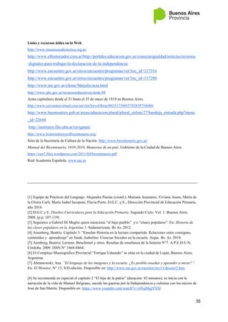 35
Links y recursos útiles en la Web
http://www.museocasahistorica.org.ar/
http://www.elhistoriador.com.ar/http://portales.educacion.gov.ar/conectarigualdad/noticias/recursos
-digitales-para-trabajar-la-declaracion-de-la-independencia/
http://www.encuentro.gov.ar/sitios/encuentro/programas/ver?rec_id=117316
http://www.encuentro.gov.ar/sitios/encuentro/programas/ver?rec_id=117280
http://www.me.gov.ar/efeme/9dejulio/acta.html
http://www.abc.gov.ar/recursoseducativos/node/48
Actas capitulares desde el 21 hasta el 25 de mayo de 1810 en Buenos Aires.
http://www.cervantesvirtual.com/servlet/SirveObras/09251730855792839754480/
http://www.buenosaires.gob.ar/areas/educacion/plural/plural_online/27/bandeja_entrada.php?menu
_id=22644
http://institutos.filo.uba.ar/ravignani/
http://www.historiadoresyelbicentenario.org/
Sitio de la Secretaría de Cultura de la Nación. http://www.bicentenario.gov.ar/
Manual del Bicentenario, 1810-2010, Memorias de un país. Gobierno de la Ciudad de Buenos Aires.
https://cen7.files.wordpress.com/2011/04/bicentenario.pdf
Real Academia Española. www.rae.es
[1] Equipo de Prácticas del Lenguaje: Alejandra Paione (coord.), Mariana Anastasio, Viviana Asens, María de
la Gloria Carli, María Isabel Iacoponi, Flavia Porto. D.G.C. y E., Dirección Provincial de Educación Primaria,
año 2016.
[2] D.G.C.y E. Diseños Curriculares para la Educación Primaria. Segundo Ciclo. Vol. 1. Buenos Aires.
2008. (p.p. 107-119)
[3] Seguimos a Gabriel Di Meglio quien menciona “el bajo pueblo” y/o “clases populares”. En: Historia de
las clases populares en la Argentina 1. Sudamericana. Bs As. 2012.
[4] Aisenberg, Beatriz. Capítulo 3: “Enseñar Historia en la lectura compartida. Relaciones entre consignas,
contenidos y aprendizaje” en Siede, Isabelino. Ciencias Sociales en la escuela. Aique. Bs. As. 2010.
[5] Aienberg, Beatriz; Lernenr, Benchimol y otros. Reseñas de enseñanza de la historia N°7. A.P.E.H.U.N.
Córdoba. 2009. ISSN N° 1668-8864.
[6] El Complejo Museográfico Provincial “Enrique Udaondo” se sitúa en la ciudad de Luján, Buenos Aires,
Argentina.
[7] Abramowski, Ana. “El lenguaje de las imágenes y la escuela. ¿Es posible enseñar y aprender a mirar?”.
En: El Monitor, N° 13, S/D edición. Disponible en: http://www.me.gov.ar/monitor/nro13/dossier2.htm
[8] Se recomienda en especial el capítulo 2 “El hijo de la patria” (duración: 42 minutos); se inicia con la
narración de la vida de Manuel Belgrano, sucede las guerras por la Independencia y culmina con los inicios de
José de San Martín. Disponible en: https://www.youtube.com/watch?v=i4XqMqjYNSI
 
