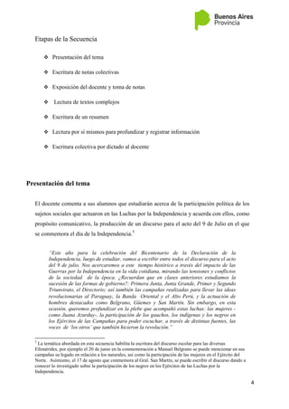 4
Etapas de la Secuencia
 Presentación del tema
 Escritura de notas colectivas
 Exposición del docente y toma de notas
 Lectura de textos complejos
 Escritura de un resumen
 Lectura por sí mismos para profundizar y registrar información
 Escritura colectiva por dictado al docente
Presentación del tema
El docente comenta a sus alumnos que estudiarán acerca de la participación política de los
sujetos sociales que actuaron en las Luchas por la Independencia y acuerda con ellos, como
propósito comunicativo, la producción de un discurso para el acto del 9 de Julio en el que
se conmemora el día de la Independencia.5
“Este año para la celebración del Bicentenario de la Declaración de la
Independencia, luego de estudiar, vamos a escribir entre todos el discurso para el acto
del 9 de julio. Nos acercaremos a este tiempo histórico a través del impacto de las
Guerras por la Independencia en la vida cotidiana, mirando las tensiones y conflictos
de la sociedad de la época. ¿Recuerdan que en clases anteriores estudiamos la
sucesión de las formas de gobierno?: Primera Junta, Junta Grande, Primer y Segundo
Triunvirato, el Directorio; así también las campañas realizadas para llevar las ideas
revolucionarias al Paraguay, la Banda Oriental y el Alto Perú, y la actuación de
hombres destacados como Belgrano, Güemes y San Martín. Sin embargo, en esta
ocasión, queremos profundizar en la plebe que acompañó estas luchas: las mujeres -
como Juana Azurduy-, la participación de los gauchos, los indígenas y los negros en
los Ejércitos de las Campañas para poder escuchar, a través de distintas fuentes, las
voces de „los otros‟ que también hicieron la revolución.”
5
La temática abordada en esta secuencia habilita la escritura del discurso escolar para las diversas
Efemérides, por ejemplo el 20 de junio en la conmemoración a Manuel Belgrano se puede mencionar en sus
campañas su legado en relación a los naturales, así como la participación de las mujeres en el Ejército del
Norte. Asimismo, el 17 de agosto que conmemora al Gral. San Martín, se puede escribir el discurso dando a
conocer lo investigado sobre la participación de los negros en los Ejércitos de las Luchas por la
Independencia.
 