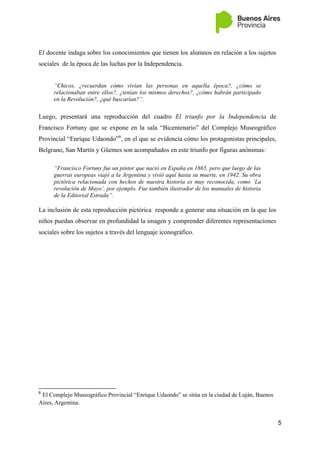 5
El docente indaga sobre los conocimientos que tienen los alumnos en relación a los sujetos
sociales de la época de las luchas por la Independencia.
“Chicos, ¿recuerdan cómo vivían las personas en aquella época?, ¿cómo se
relacionaban entre ellos?, ¿tenían los mismos derechos?, ¿cómo habrán participado
en la Revolución?, ¿qué buscarían?”.
Luego, presentará una reproducción del cuadro El triunfo por la Independencia de
Francisco Fortuny que se expone en la sala “Bicentenario” del Complejo Museográfico
Provincial “Enrique Udaondo”6
, en el que se evidencia cómo los protagonistas principales,
Belgrano, San Martín y Güemes son acompañados en este triunfo por figuras anónimas:
“Francisco Fortuny fue un pintor que nació en España en 1865, pero que luego de las
guerras europeas viajó a la Argentina y vivió aquí hasta su muerte, en 1942. Su obra
pictórica relacionada con hechos de nuestra historia es muy reconocida, como ´La
revolución de Mayo´, por ejemplo. Fue también ilustrador de los manuales de historia
de la Editorial Estrada”.
La inclusión de esta reproducción pictórica responde a generar una situación en la que los
niños puedan observar en profundidad la imagen y comprender diferentes representaciones
sociales sobre los sujetos a través del lenguaje iconográfico.
6
El Complejo Museográfico Provincial “Enrique Udaondo” se sitúa en la ciudad de Luján, Buenos
Aires, Argentina.
 