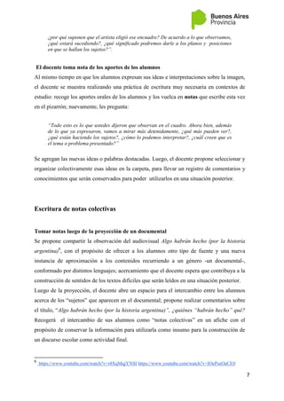 7
¿por qué suponen que el artista eligió ese encuadre? De acuerdo a lo que observamos,
¿qué estará sucediendo?, ¿qué significado podremos darle a los planos y posiciones
en que se hallan los sujetos?”.
El docente toma nota de los aportes de los alumnos
Al mismo tiempo en que los alumnos expresan sus ideas e interpretaciones sobre la imagen,
el docente se muestra realizando una práctica de escritura muy necesaria en contextos de
estudio: recoge los aportes orales de los alumnos y los vuelca en notas que escribe esta vez
en el pizarrón; nuevamente, les pregunta:
“Todo esto es lo que ustedes dijeron que observan en el cuadro. Ahora bien, además
de lo que ya expresaron, vamos a mirar más detenidamente, ¿qué más pueden ver?,
¿qué están haciendo los sujetos?, ¿cómo lo podemos interpretar?, ¿cuál creen que es
el tema o problema presentado?”
Se agregan las nuevas ideas o palabras destacadas. Luego, el docente propone seleccionar y
organizar colectivamente esas ideas en la carpeta, para llevar un registro de comentarios y
conocimientos que serán conservados para poder utilizarlos en una situación posterior.
Escritura de notas colectivas
Tomar notas luego de la proyección de un documental
Se propone compartir la observación del audiovisual Algo habrán hecho (por la historia
argentina)8
, con el propósito de ofrecer a los alumnos otro tipo de fuente y una nueva
instancia de aproximación a los contenidos recurriendo a un género -un documental-,
conformado por distintos lenguajes; acercamiento que el docente espera que contribuya a la
construcción de sentidos de los textos difíciles que serán leídos en una situación posterior.
Luego de la proyección, el docente abre un espacio para el intercambio entre los alumnos
acerca de los “sujetos” que aparecen en el documental; propone realizar comentarios sobre
el título, “Algo habrán hecho (por la historia argentina)”, ¿quiénes “habrán hecho” qué?
Recogerá el intercambio de sus alumnos como “notas colectivas” en un afiche con el
propósito de conservar la información para utilizarla como insumo para la construcción de
un discurso escolar como actividad final.
8
https://www.youtube.com/watch?v=i4XqMqjYNSI https://www.youtube.com/watch?v=IOePseOaCE0
 