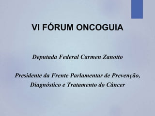 VI FÓRUM ONCOGUIA
Deputada Federal Carmen Zanotto
Presidente da Frente Parlamentar de Prevenção,
Diagnóstico e Tratamento do Câncer
 