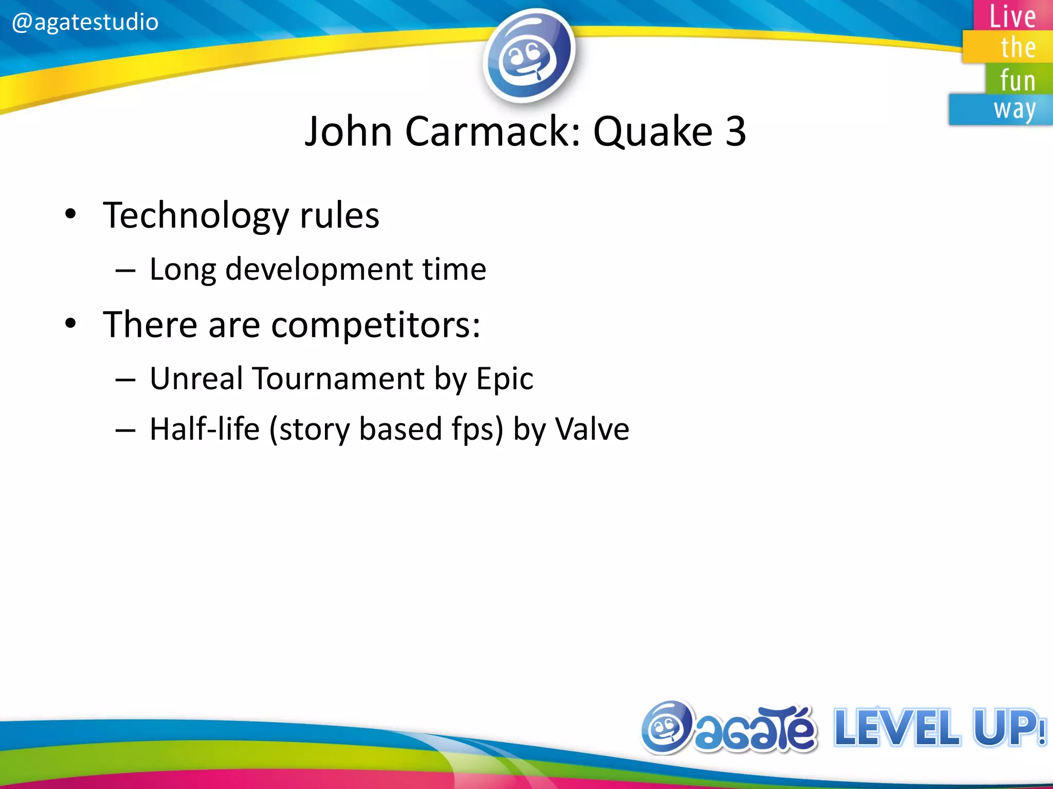 @agatestudio
John Carmack: Quake 3
• Technology rules
– Long development time
• There are competitors:
– Unreal Tournament by Epic
– Half-life (story based fps) by Valve
 