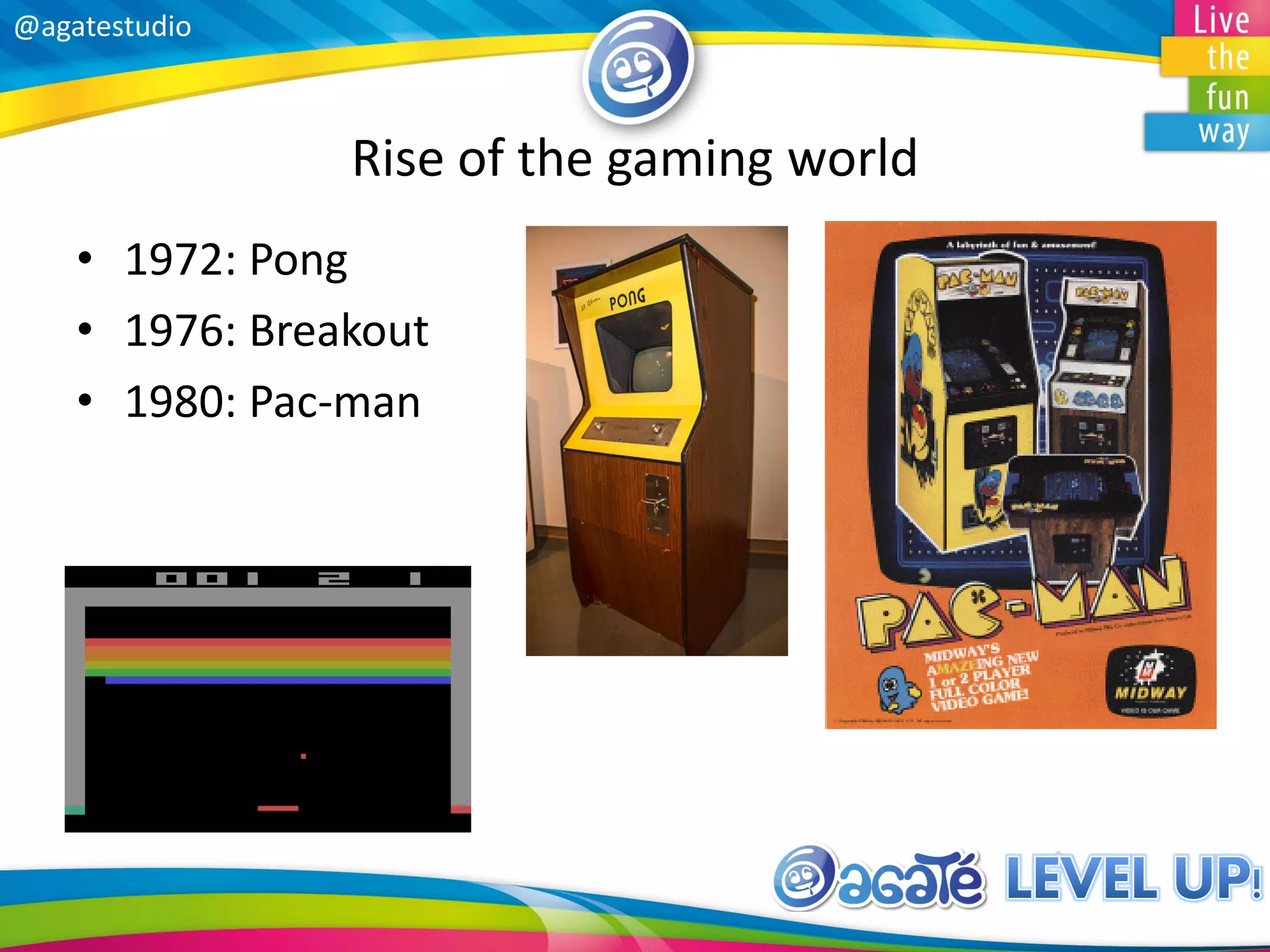 @agatestudio
Rise of the gaming world
• 1972: Pong
• 1976: Breakout
• 1980: Pac-man
 