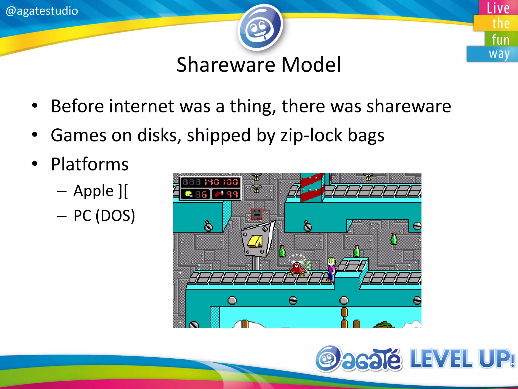 @agatestudio
Shareware Model
• Before internet was a thing, there was shareware
• Games on disks, shipped by zip-lock bags
• Platforms
– Apple ][
– PC (DOS)
 
