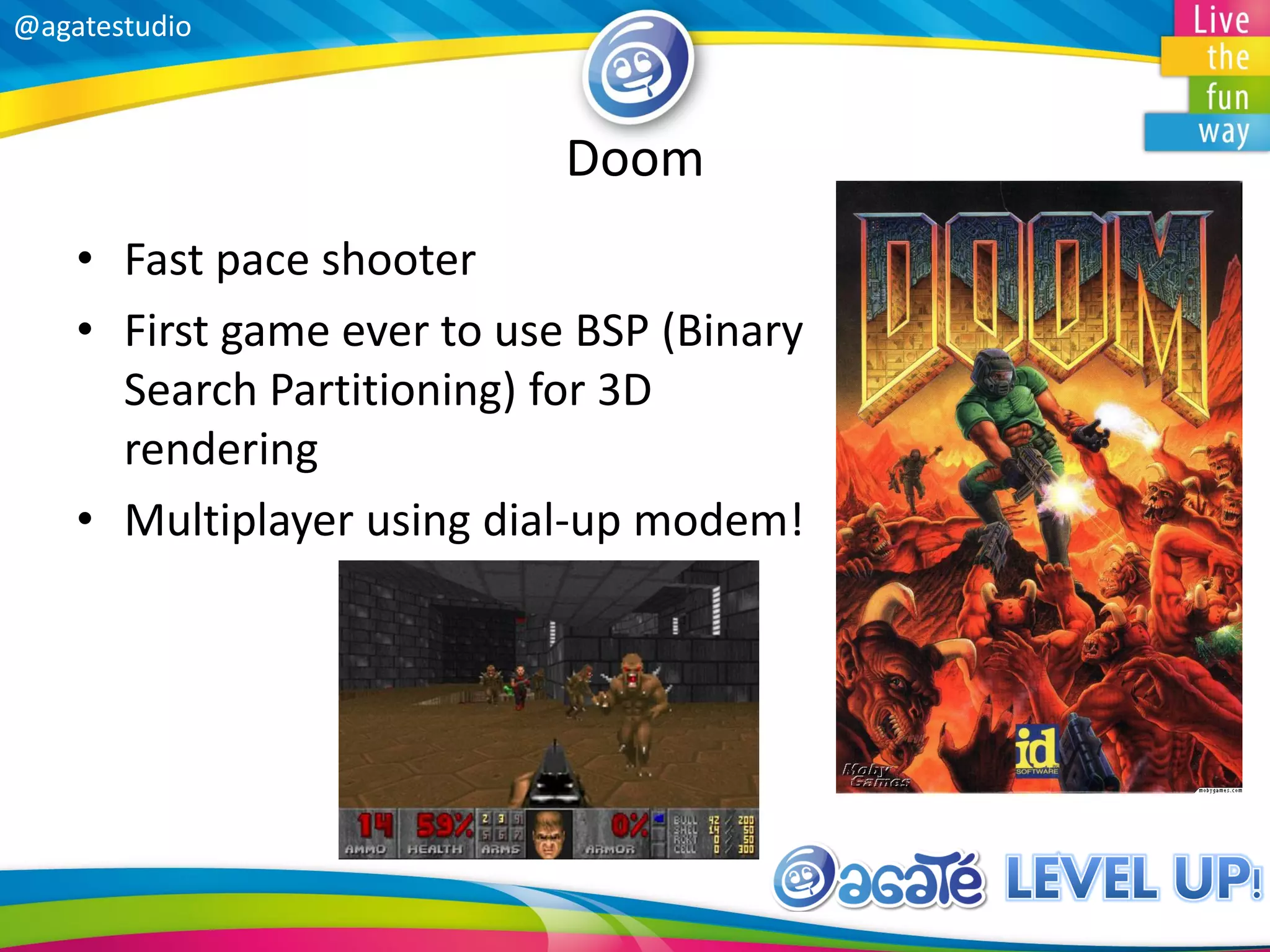 @agatestudio
Doom
• Fast pace shooter
• First game ever to use BSP (Binary
Search Partitioning) for 3D
rendering
• Multiplayer using dial-up modem!
 