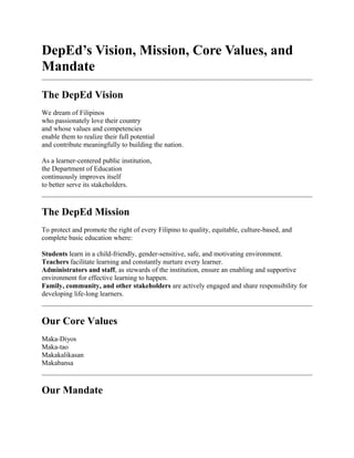 DepEd’s Vision, Mission, Core Values, and
Mandate
The DepEd Vision
We dream of Filipinos
who passionately love their country
and whose values and competencies
enable them to realize their full potential
and contribute meaningfully to building the nation.
As a learner-centered public institution,
the Department of Education
continuously improves itself
to better serve its stakeholders.
The DepEd Mission
To protect and promote the right of every Filipino to quality, equitable, culture-based, and
complete basic education where:
Students learn in a child-friendly, gender-sensitive, safe, and motivating environment.
Teachers facilitate learning and constantly nurture every learner.
Administrators and staff, as stewards of the institution, ensure an enabling and supportive
environment for effective learning to happen.
Family, community, and other stakeholders are actively engaged and share responsibility for
developing life-long learners.
Our Core Values
Maka-Diyos
Maka-tao
Makakalikasan
Makabansa
Our Mandate
