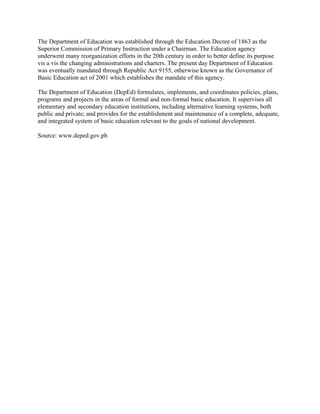The Department of Education was established through the Education Decree of 1863 as the
Superior Commission of Primary Instruction under a Chairman. The Education agency
underwent many reorganization efforts in the 20th century in order to better define its purpose
vis a vis the changing administrations and charters. The present day Department of Education
was eventually mandated through Republic Act 9155, otherwise known as the Governance of
Basic Education act of 2001 which establishes the mandate of this agency.
The Department of Education (DepEd) formulates, implements, and coordinates policies, plans,
programs and projects in the areas of formal and non-formal basic education. It supervises all
elementary and secondary education institutions, including alternative learning systems, both
public and private; and provides for the establishment and maintenance of a complete, adequate,
and integrated system of basic education relevant to the goals of national development.
Source: www.deped.gov.ph