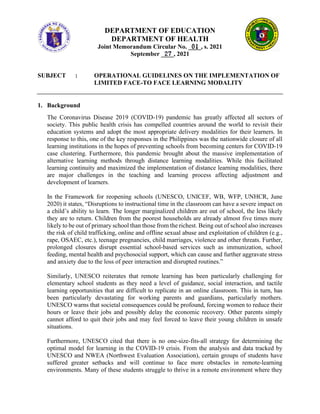 DEPARTMENT OF EDUCATION
DEPARTMENT OF HEALTH
Joint Memorandum Circular No. ____, s. 2021
September ____, 2021
SUBJECT : OPERATIONAL GUIDELINES ON THE IMPLEMENTATION OF
LIMITED FACE-TO FACE LEARNING MODALITY
1. Background
The Coronavirus Disease 2019 (COVID-19) pandemic has greatly affected all sectors of
society. This public health crisis has compelled countries around the world to revisit their
education systems and adopt the most appropriate delivery modalities for their learners. In
response to this, one of the key responses in the Philippines was the nationwide closure of all
learning institutions in the hopes of preventing schools from becoming centers for COVID-19
case clustering. Furthermore, this pandemic brought about the massive implementation of
alternative learning methods through distance learning modalities. While this facilitated
learning continuity and maximized the implementation of distance learning modalities, there
are major challenges in the teaching and learning process affecting adjustment and
development of learners.
In the Framework for reopening schools (UNESCO, UNICEF, WB, WFP, UNHCR, June
2020) it states, “Disruptions to instructional time in the classroom can have a severe impact on
a child’s ability to learn. The longer marginalized children are out of school, the less likely
they are to return. Children from the poorest households are already almost five times more
likely to be out of primary school than those from the richest. Being out of school also increases
the risk of child trafficking, online and offline sexual abuse and exploitation of children (e.g.,
rape, OSAEC, etc.), teenage pregnancies, child marriages, violence and other threats. Further,
prolonged closures disrupt essential school-based services such as immunization, school
feeding, mental health and psychosocial support, which can cause and further aggravate stress
and anxiety due to the loss of peer interaction and disrupted routines.”
Similarly, UNESCO reiterates that remote learning has been particularly challenging for
elementary school students as they need a level of guidance, social interaction, and tactile
learning opportunities that are difficult to replicate in an online classroom. This in turn, has
been particularly devastating for working parents and guardians, particularly mothers.
UNESCO warns that societal consequences could be profound, forcing women to reduce their
hours or leave their jobs and possibly delay the economic recovery. Other parents simply
cannot afford to quit their jobs and may feel forced to leave their young children in unsafe
situations.
Furthermore, UNESCO cited that there is no one-size-fits-all strategy for determining the
optimal model for learning in the COVID-19 crisis. From the analysis and data tracked by
UNESCO and NWEA (Northwest Evaluation Association), certain groups of students have
suffered greater setbacks and will continue to face more obstacles in remote-learning
environments. Many of these students struggle to thrive in a remote environment where they
 