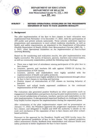 ,.ffi;
DEPARTMENT OF EDUCATION
DEPARTMENT OF HEALTH
Joint Memorandum Circular No. , s. 2022
March ,2022
REVISED OPERATIOI{AL GT'IDELINES ON THE PROGRTSSTVE
EXPAITSION OF FACE TO FACE LEARNING MODALITY
SUBIECT
1. Backgrouad
Based on the monitoring and eva-luation results, t.Ile pilot implementation was
highly successful. The survey of learners, parents, teachers and school leaders,
as well as community stakeholders yielded the following major findings:
There was a high level of attendance among participants of the pilot face to
face classes.
l,earners, parents and teachers felt safe against COVID-l9 during the
impiementation of F2F classes.
Leamers, parents and stakeholders were highly satisfied with the
implementation of hea-lth and safety protocols.
Irarners ald parents were highly satisfred in the improvements brought about
by face to face classes in teaching and learning.
Positive impact of reintroduction of F2F classes on leaming behavior of
learners.
Teachers and school heads expressed confrdence in the continued
implementation of F2F classes.
The evaluation also generated positive feedback on other parameters such as
engagement of stakeholders arld partners during the pilot implementation, as well
as on overa.ll satisfactions of learners, teachers, parents and stakeholders in the
pilot implementation. It also generated important feedback on challenges that will
help DepEd further improve the implementation during the expansion phase.
After submission of the pilot implementation report and its presentation on
January 77, 2022, the President approved the progressive expansion of face to
face classes, arrd delegated to DepEd and DOH the authority to decide on the
scale and mechanics of the expaasion of face to face classes and other school-
based activities.
Pursuant to the approval by the President, DepEd and DOH hereby issue the
revised operational guidelines of face to face classes. This updated guidelines
reflect assessment results, feedback from stakeholders and relevant health and
safet5l protocols to better implement the face to face classes.
a
The pilot implementation of the face to face classes in basic education was
implemented from November 15 to December 77,2O21, with the participation of
284 public and private schools nationwide. These schools underwent rigorous
preparations and assessments to meet school readiness sta-ndards, as well as
hea.lth and safet5r requirements, as stipulated in the Department of Education
(DepEd)-Department of Health (DOH) Joint Memorandum Circular (JMC) No. 1,
s. 2021, tiiled, Operational Guidelines on the Implementation of Face-to-Face
Icarning Modalitg.
 
