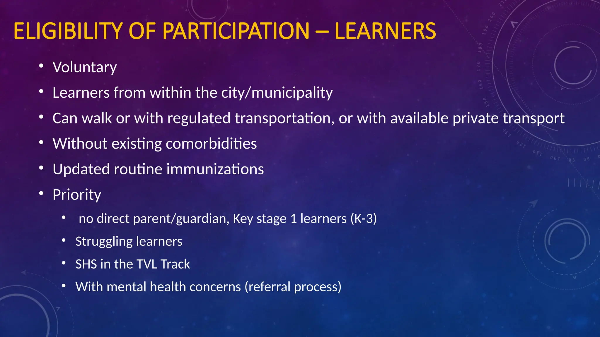 ELIGIBILITY OF PARTICIPATION – LEARNERS
• Voluntary
• Learners from within the city/municipality
• Can walk or with regulated transportation, or with available private transport
• Without existing comorbidities
• Updated routine immunizations
• Priority
• no direct parent/guardian, Key stage 1 learners (K-3)
• Struggling learners
• SHS in the TVL Track
• With mental health concerns (referral process)
 