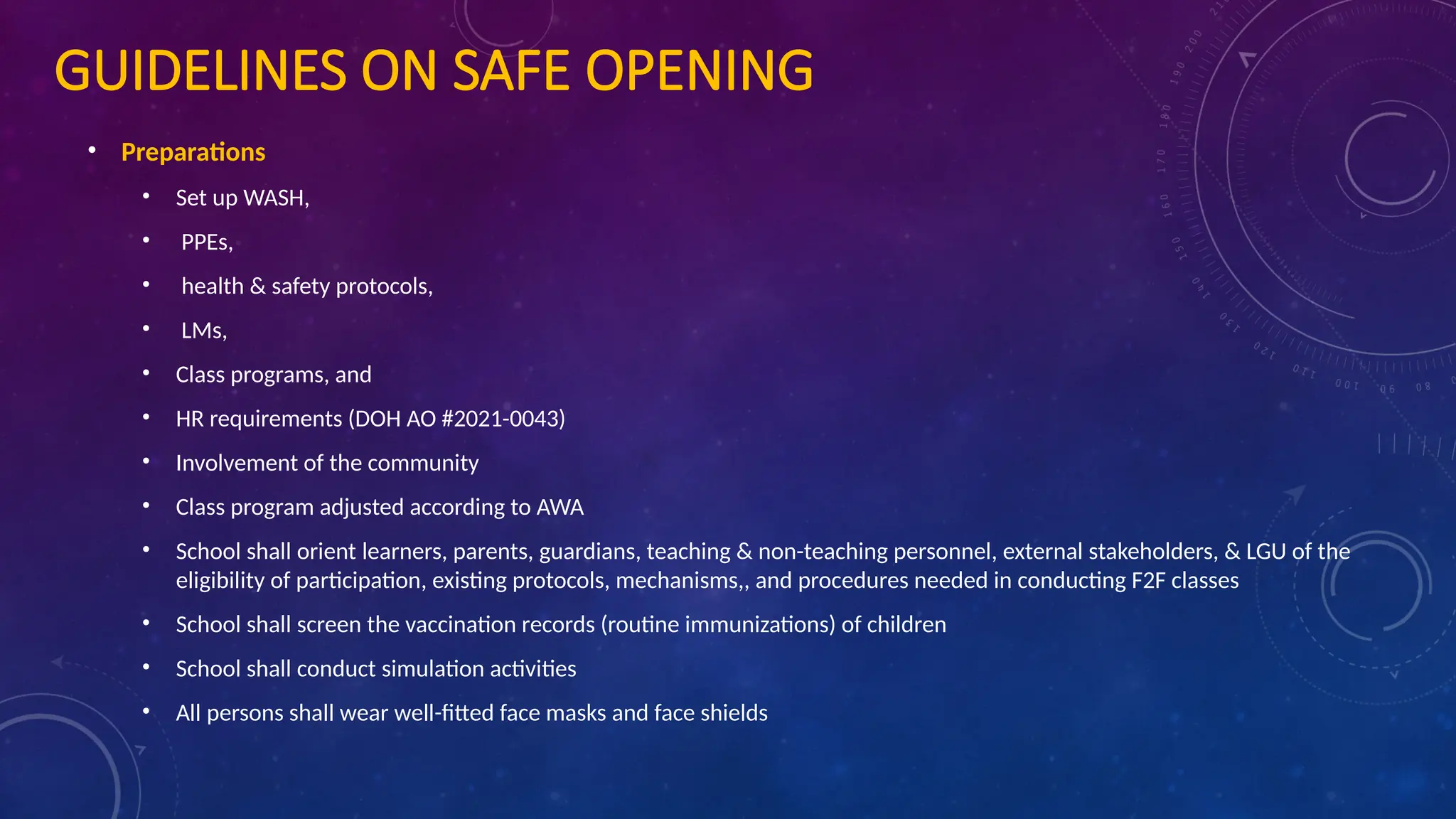 GUIDELINES ON SAFE OPENING
• Preparations
• Set up WASH,
• PPEs,
• health & safety protocols,
• LMs,
• Class programs, and
• HR requirements (DOH AO #2021-0043)
• Involvement of the community
• Class program adjusted according to AWA
• School shall orient learners, parents, guardians, teaching & non-teaching personnel, external stakeholders, & LGU of the
eligibility of participation, existing protocols, mechanisms,, and procedures needed in conducting F2F classes
• School shall screen the vaccination records (routine immunizations) of children
• School shall conduct simulation activities
• All persons shall wear well-fitted face masks and face shields
 