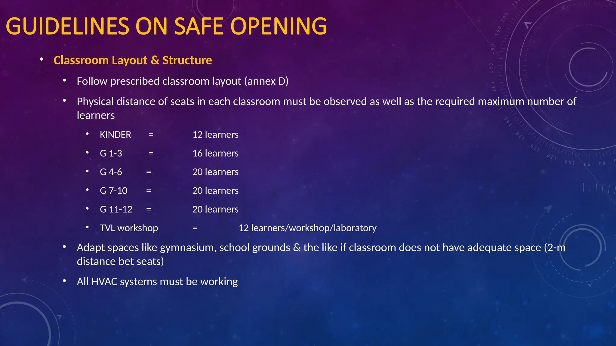 GUIDELINES ON SAFE OPENING
• Classroom Layout & Structure
• Follow prescribed classroom layout (annex D)
• Physical distance of seats in each classroom must be observed as well as the required maximum number of
learners
• KINDER = 12 learners
• G 1-3 = 16 learners
• G 4-6 = 20 learners
• G 7-10 = 20 learners
• G 11-12 = 20 learners
• TVL workshop = 12 learners/workshop/laboratory
• Adapt spaces like gymnasium, school grounds & the like if classroom does not have adequate space (2-m
distance bet seats)
• All HVAC systems must be working
 