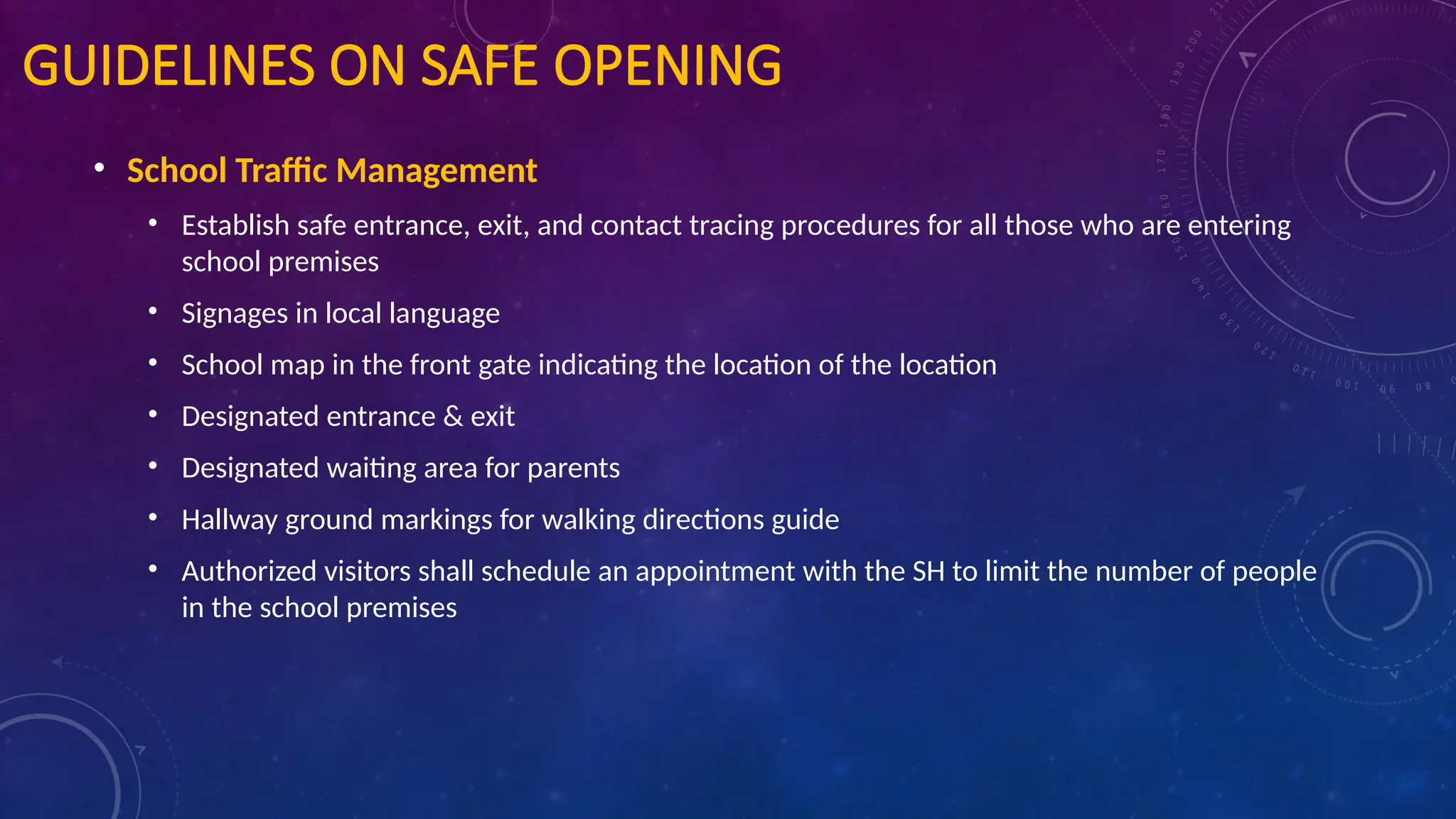 GUIDELINES ON SAFE OPENING
• School Traffic Management
• Establish safe entrance, exit, and contact tracing procedures for all those who are entering
school premises
• Signages in local language
• School map in the front gate indicating the location of the location
• Designated entrance & exit
• Designated waiting area for parents
• Hallway ground markings for walking directions guide
• Authorized visitors shall schedule an appointment with the SH to limit the number of people
in the school premises
 